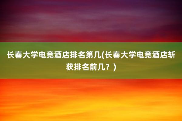 长春大学电竞酒店排名第几(长春大学电竞酒店斩获排名前几？)