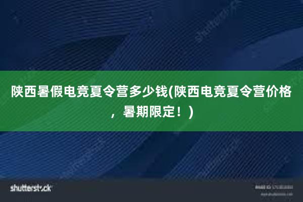 陕西暑假电竞夏令营多少钱(陕西电竞夏令营价格，暑期限定！)