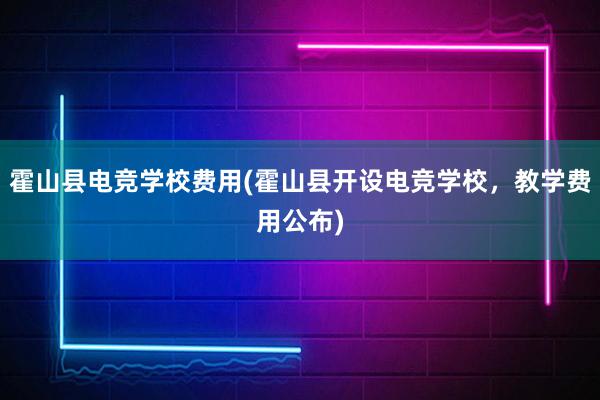 霍山县电竞学校费用(霍山县开设电竞学校，教学费用公布)