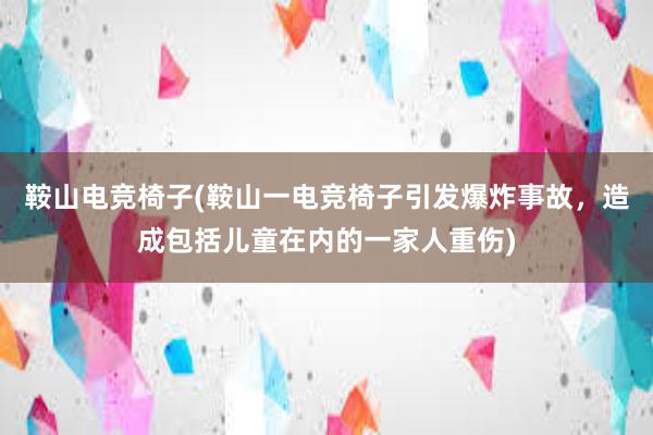 鞍山电竞椅子(鞍山一电竞椅子引发爆炸事故，造成包括儿童在内的一家人重伤)