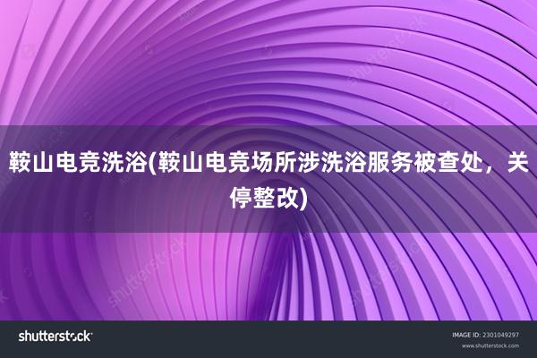 鞍山电竞洗浴(鞍山电竞场所涉洗浴服务被查处，关停整改)