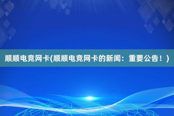 顺顺电竞网卡(顺顺电竞网卡的新闻：重要公告！)