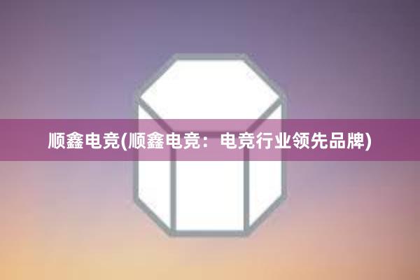 顺鑫电竞(顺鑫电竞：电竞行业领先品牌)