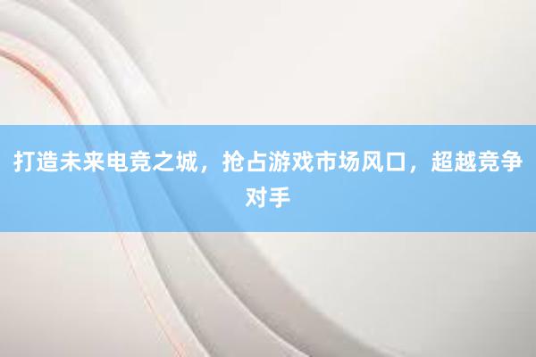 打造未来电竞之城，抢占游戏市场风口，超越竞争对手