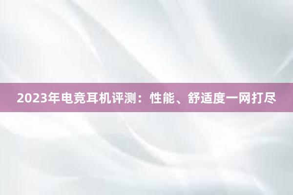 2023年电竞耳机评测：性能、舒适度一网打尽