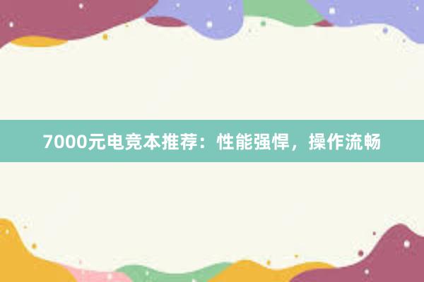 7000元电竞本推荐：性能强悍，操作流畅