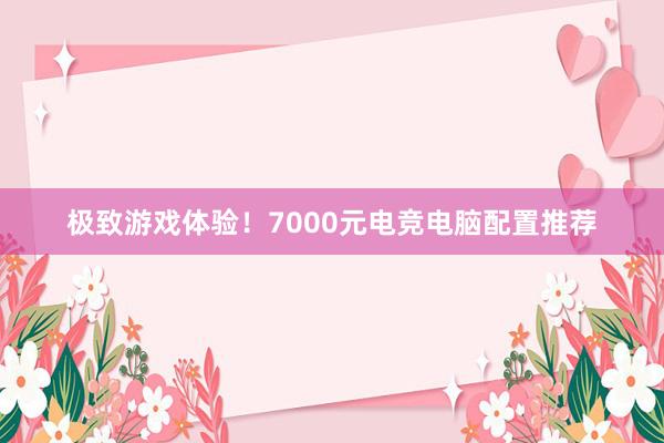 极致游戏体验！7000元电竞电脑配置推荐