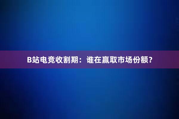 B站电竞收割期：谁在赢取市场份额？