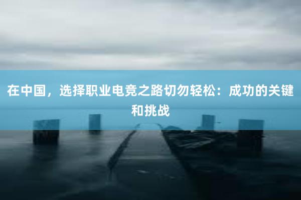 在中国，选择职业电竞之路切勿轻松：成功的关键和挑战