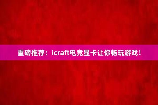 重磅推荐：icraft电竞显卡让你畅玩游戏！