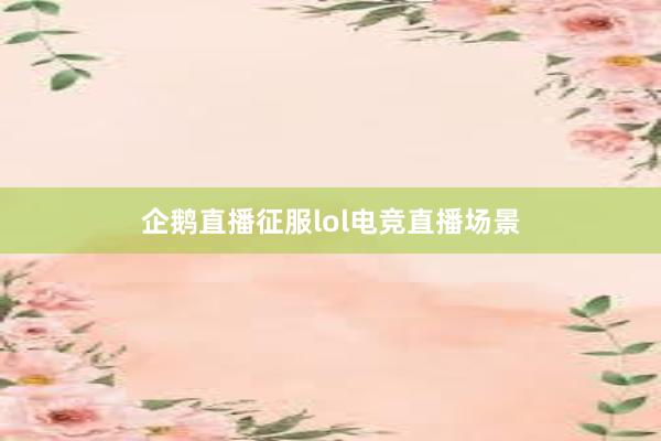 企鹅直播征服lol电竞直播场景