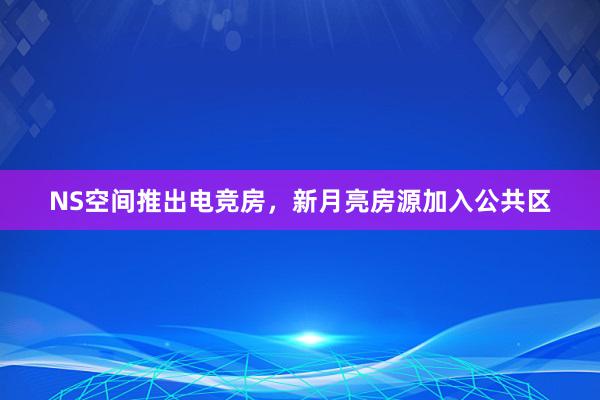 NS空间推出电竞房，新月亮房源加入公共区