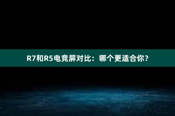 R7和R5电竞屏对比：哪个更适合你？