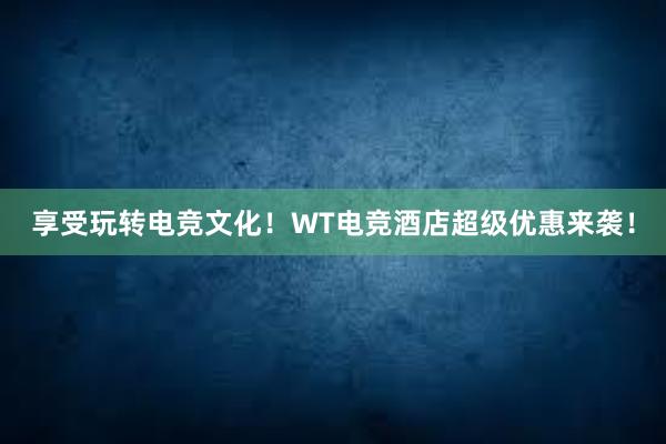 享受玩转电竞文化！WT电竞酒店超级优惠来袭！