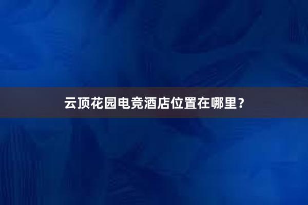 云顶花园电竞酒店位置在哪里？