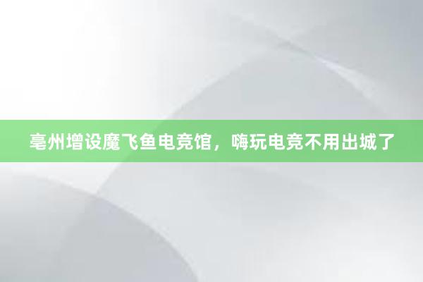 亳州增设魔飞鱼电竞馆，嗨玩电竞不用出城了