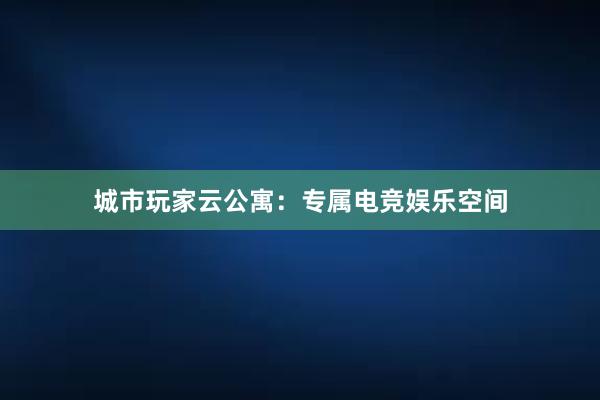 城市玩家云公寓：专属电竞娱乐空间