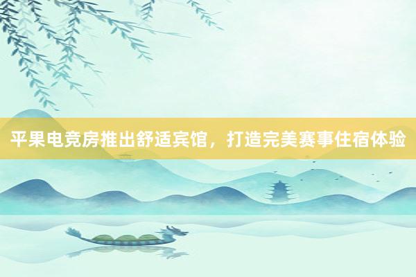 平果电竞房推出舒适宾馆，打造完美赛事住宿体验