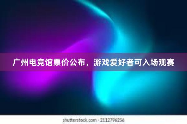 广州电竞馆票价公布，游戏爱好者可入场观赛