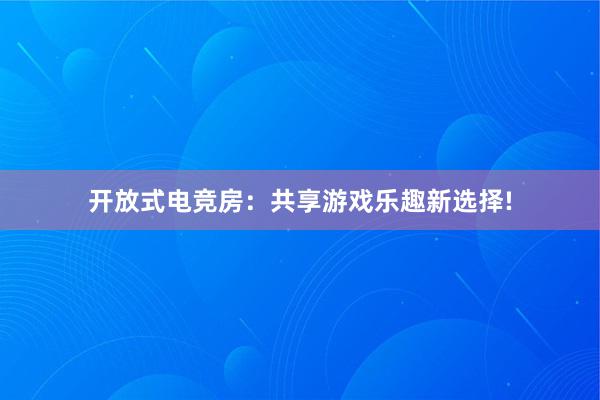 开放式电竞房：共享游戏乐趣新选择!