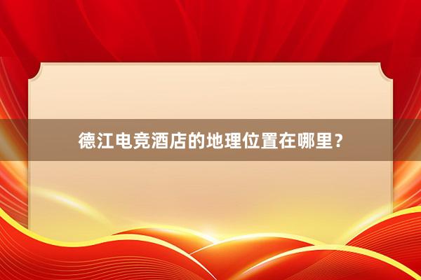 德江电竞酒店的地理位置在哪里？