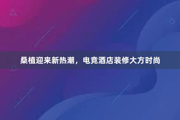 桑植迎来新热潮，电竞酒店装修大方时尚