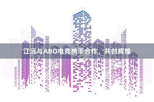 江沅与ABO电竞携手合作，共创辉煌