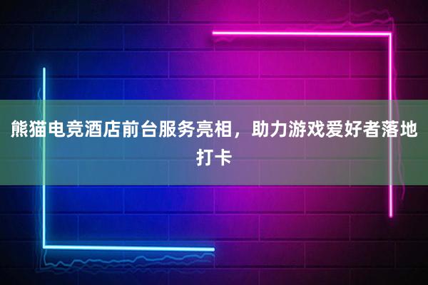 熊猫电竞酒店前台服务亮相，助力游戏爱好者落地打卡