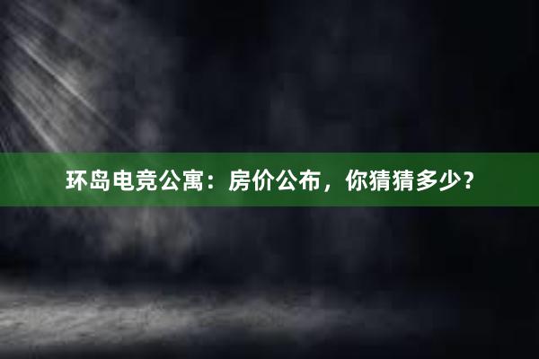 环岛电竞公寓：房价公布，你猜猜多少？