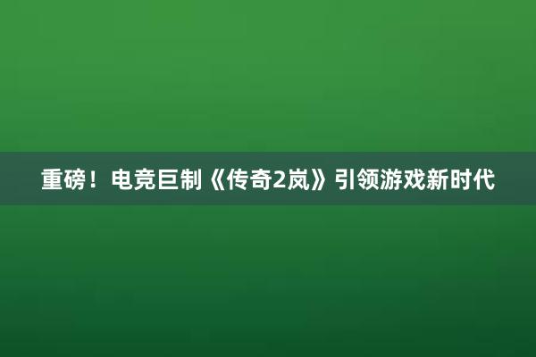 重磅！电竞巨制《传奇2岚》引领游戏新时代