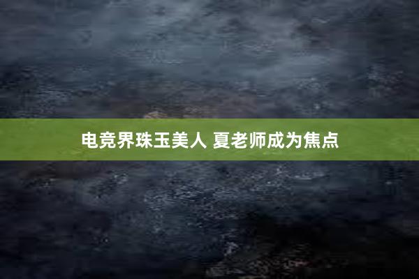 电竞界珠玉美人 夏老师成为焦点