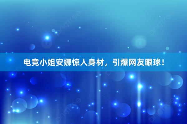 电竞小姐安娜惊人身材，引爆网友眼球！