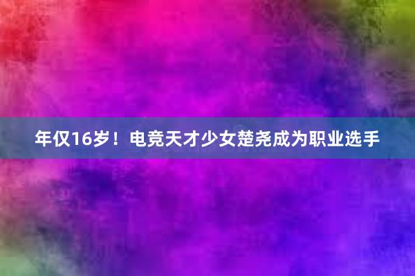 年仅16岁！电竞天才少女楚尧成为职业选手