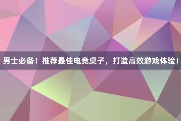 男士必备！推荐最佳电竞桌子，打造高效游戏体验！