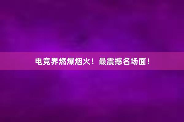 电竞界燃爆烟火！最震撼名场面！