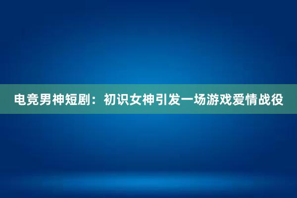 电竞男神短剧：初识女神引发一场游戏爱情战役