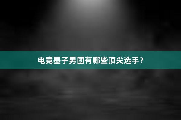 电竞墨子男团有哪些顶尖选手？