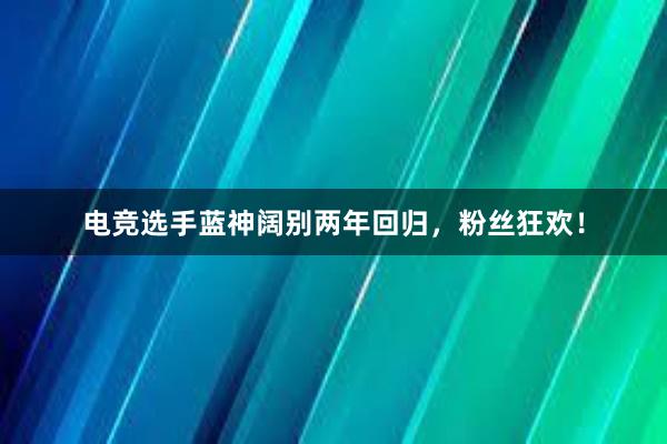 电竞选手蓝神阔别两年回归，粉丝狂欢！