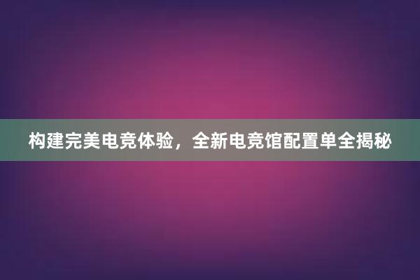 构建完美电竞体验，全新电竞馆配置单全揭秘