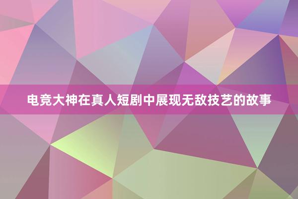 电竞大神在真人短剧中展现无敌技艺的故事