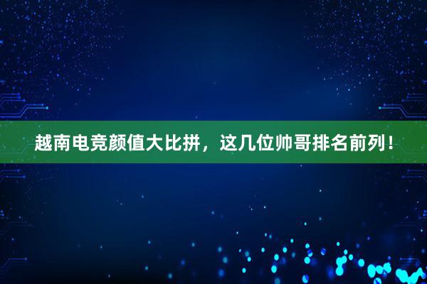 越南电竞颜值大比拼，这几位帅哥排名前列！