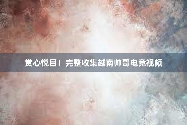 赏心悦目！完整收集越南帅哥电竞视频