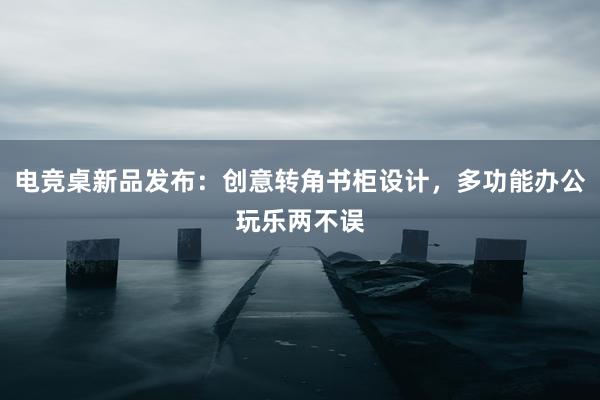 电竞桌新品发布：创意转角书柜设计，多功能办公玩乐两不误