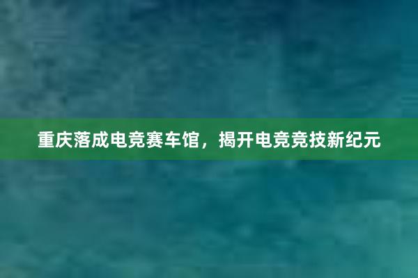 重庆落成电竞赛车馆，揭开电竞竞技新纪元