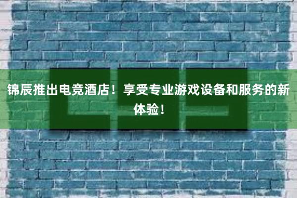 锦辰推出电竞酒店！享受专业游戏设备和服务的新体验！