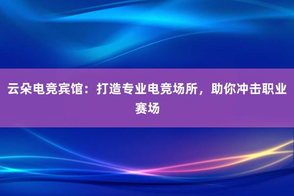 云朵电竞宾馆：打造专业电竞场所，助你冲击职业赛场