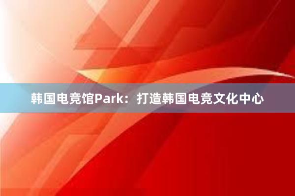 韩国电竞馆Park：打造韩国电竞文化中心