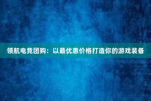 领航电竞团购：以最优惠价格打造你的游戏装备