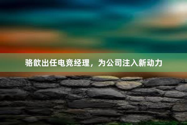 骆歆出任电竞经理，为公司注入新动力